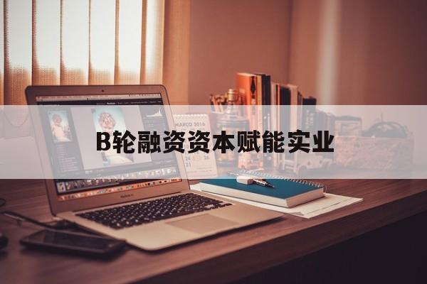 梅州市B轮融资资本赋能实业(b轮融资公司值得工作吗)